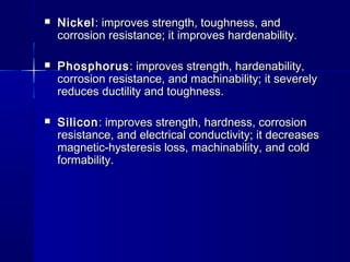  NickelNickel: improves strength, toughness, and: improves strength, toughness, and
corrosion resistance; it improves hardenability.corrosion resistance; it improves hardenability.
 PhosphorusPhosphorus: improves strength, hardenability,: improves strength, hardenability,
corrosion resistance, and machinability; it severelycorrosion resistance, and machinability; it severely
reduces ductility and toughness.reduces ductility and toughness.
 SiliconSilicon: improves strength, hardness, corrosion: improves strength, hardness, corrosion
resistance, and electrical conductivity; it decreasesresistance, and electrical conductivity; it decreases
magnetic-hysteresis loss, machinability, and coldmagnetic-hysteresis loss, machinability, and cold
formability.formability.
 