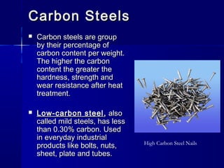 Carbon SteelsCarbon Steels
 Carbon steels are groupCarbon steels are group
by their percentage ofby their percentage of
carbon content per weight.carbon content per weight.
The higher the carbonThe higher the carbon
content the greater thecontent the greater the
hardness, strength andhardness, strength and
wear resistance after heatwear resistance after heat
treatment.treatment.
 Low-carbon steelLow-carbon steel ,, alsoalso
called mild steels, has lesscalled mild steels, has less
than 0.30% carbon. Usedthan 0.30% carbon. Used
in everyday industrialin everyday industrial
products like bolts, nuts,products like bolts, nuts,
sheet, plate and tubes.sheet, plate and tubes.
High Carbon Steel Nails
 