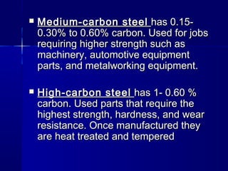  Medium-carbon steelMedium-carbon steel has 0.15-has 0.15-
0.30% to 0.60% carbon. Used for jobs0.30% to 0.60% carbon. Used for jobs
requiring higher strength such asrequiring higher strength such as
machinery, automotive equipmentmachinery, automotive equipment
parts, and metalworking equipment.parts, and metalworking equipment.
 High-carbon steelHigh-carbon steel has 1- 0.60 %has 1- 0.60 %
carbon. Used parts that require thecarbon. Used parts that require the
highest strength, hardness, and wearhighest strength, hardness, and wear
resistance. Once manufactured theyresistance. Once manufactured they
are heat treated and temperedare heat treated and tempered
 