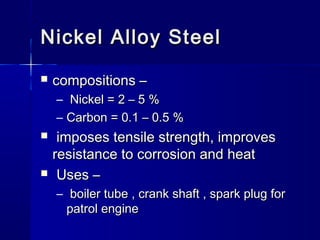 Nickel Alloy SteelNickel Alloy Steel
 compositions –compositions –
– Nickel = 2 – 5 %Nickel = 2 – 5 %
– Carbon = 0.1 – 0.5 %Carbon = 0.1 – 0.5 %
 imposes tensile strength, improvesimposes tensile strength, improves
resistance to corrosion and heatresistance to corrosion and heat
 Uses –Uses –
– boiler tube , crank shaft , spark plug forboiler tube , crank shaft , spark plug for
patrol enginepatrol engine
 