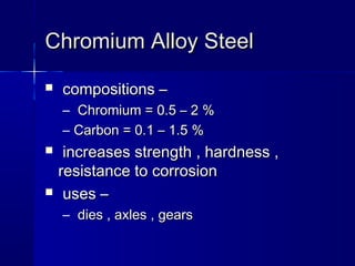 Chromium Alloy SteelChromium Alloy Steel
 compositions –compositions –
– Chromium = 0.5 – 2 %Chromium = 0.5 – 2 %
– Carbon = 0.1 – 1.5 %Carbon = 0.1 – 1.5 %
 increases strength , hardness ,increases strength , hardness ,
resistance to corrosionresistance to corrosion
 uses –uses –
– dies , axles , gearsdies , axles , gears
 