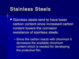 Stainless SteelsStainless Steels
 Stainless steels tend to have lowerStainless steels tend to have lower
carbon content since increased carboncarbon content since increased carbon
content lowers the corrosioncontent lowers the corrosion
resistance of stainless steels.resistance of stainless steels.
– Since the carbon reacts with chromium itSince the carbon reacts with chromium it
decreases the available chromiumdecreases the available chromium
content which is needed for developingcontent which is needed for developing
the protective film.the protective film.
 