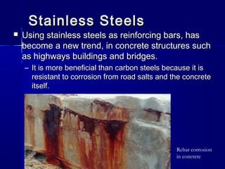 Stainless SteelsStainless Steels
 Using stainless steels as reinforcing bars, hasUsing stainless steels as reinforcing bars, has
become a new trend, in concrete structures suchbecome a new trend, in concrete structures such
as highways buildings and bridges.as highways buildings and bridges.
– It is more beneficial than carbon steels because it isIt is more beneficial than carbon steels because it is
resistant to corrosion from road salts and the concreteresistant to corrosion from road salts and the concrete
itself.itself.
Rebar corrosion
in concrete
 