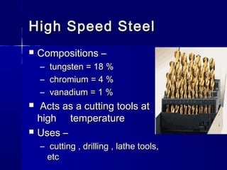 High Speed SteelHigh Speed Steel
 Compositions –Compositions –
– tungsten = 18 %tungsten = 18 %
– chromium = 4 %chromium = 4 %
– vanadium = 1 %vanadium = 1 %
 Acts as a cutting tools atActs as a cutting tools at
high temperaturehigh temperature
 Uses –Uses –
– cutting , drilling , lathe tools,cutting , drilling , lathe tools,
etcetc
 