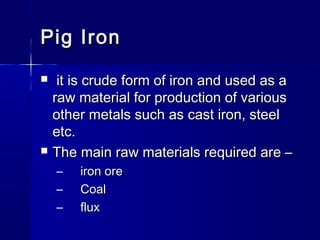 Pig IronPig Iron
 it is crude form of iron and used as ait is crude form of iron and used as a
raw material for production of variousraw material for production of various
other metals such as cast iron, steelother metals such as cast iron, steel
etc.etc.
 The main raw materials required are –The main raw materials required are –
– iron oreiron ore
– CoalCoal
– fluxflux
 