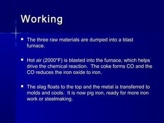 WorkingWorking
 The three raw materials are dumped into a blastThe three raw materials are dumped into a blast
furnace.furnace.
 Hot air (2000*F) is blasted into the furnace, which helpsHot air (2000*F) is blasted into the furnace, which helps
drive the chemical reaction. The coke forms CO and thedrive the chemical reaction. The coke forms CO and the
CO reduces the iron oxide to iron.CO reduces the iron oxide to iron.
 The slag floats to the top and the metal is transferred toThe slag floats to the top and the metal is transferred to
molds and cools. It is now pig iron, ready for more ironmolds and cools. It is now pig iron, ready for more iron
work or steelmaking.work or steelmaking.
 