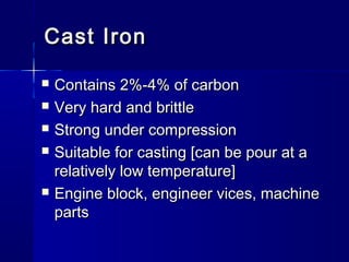 Cast IronCast Iron
 Contains 2%-4% of carbonContains 2%-4% of carbon
 Very hard and brittleVery hard and brittle
 Strong under compressionStrong under compression
 Suitable for casting [can be pour at aSuitable for casting [can be pour at a
relatively low temperature]relatively low temperature]
 Engine block, engineer vices, machineEngine block, engineer vices, machine
partsparts
 