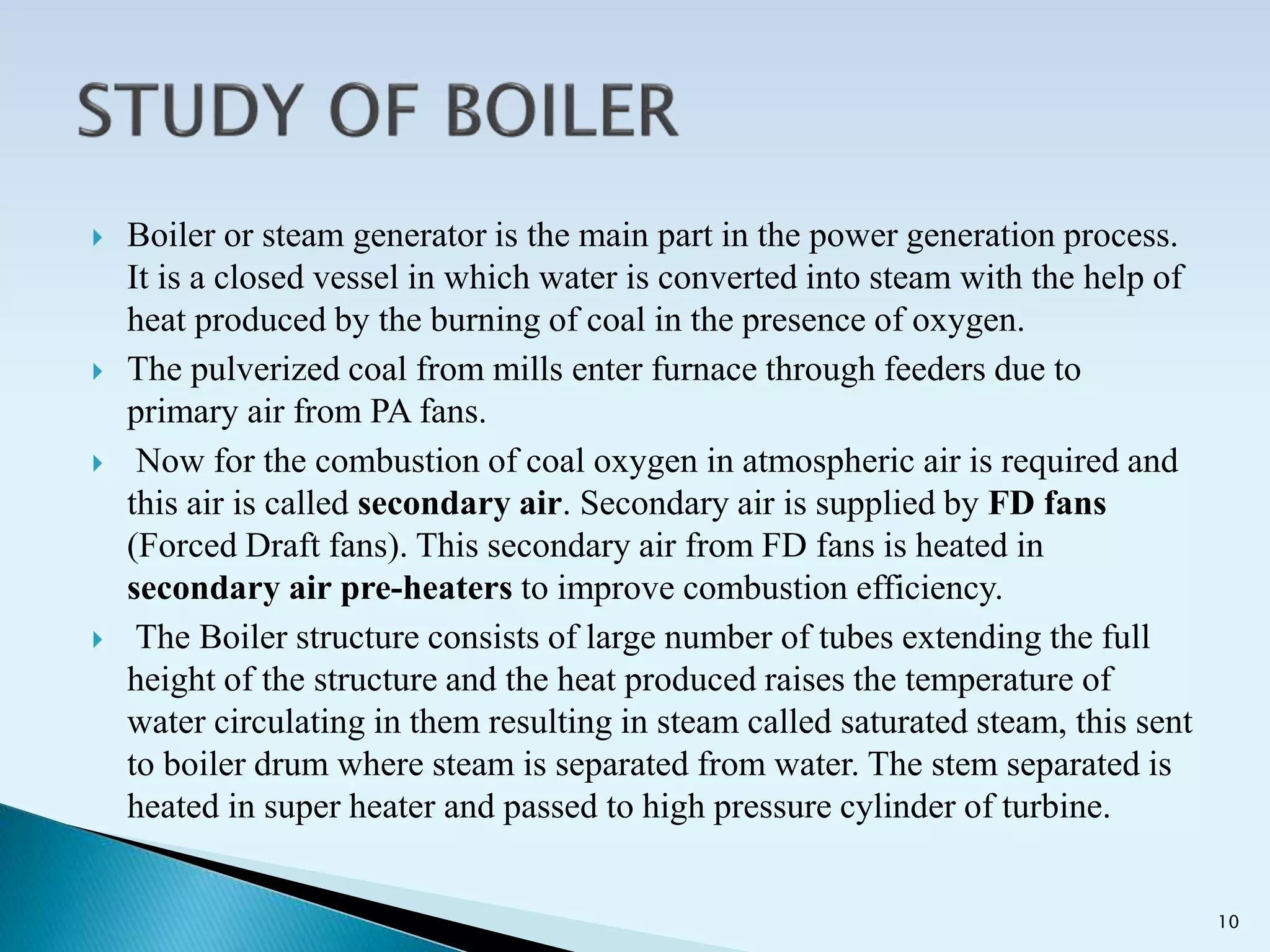  Boiler or steam generator is the main part in the power generation process.
It is a closed vessel in which water is converted into steam with the help of
heat produced by the burning of coal in the presence of oxygen.
 The pulverized coal from mills enter furnace through feeders due to
primary air from PA fans.
 Now for the combustion of coal oxygen in atmospheric air is required and
this air is called secondary air. Secondary air is supplied by FD fans
(Forced Draft fans). This secondary air from FD fans is heated in
secondary air pre-heaters to improve combustion efficiency.
 The Boiler structure consists of large number of tubes extending the full
height of the structure and the heat produced raises the temperature of
water circulating in them resulting in steam called saturated steam, this sent
to boiler drum where steam is separated from water. The stem separated is
heated in super heater and passed to high pressure cylinder of turbine.
10
 