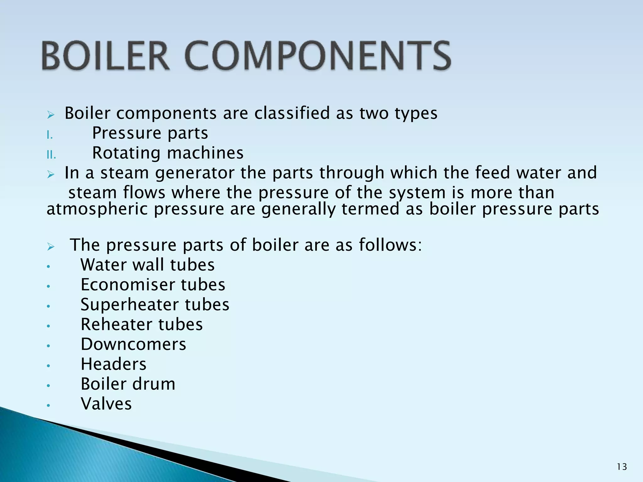  Boiler components are classified as two types
I. Pressure parts
II. Rotating machines
 In a steam generator the parts through which the feed water and
steam flows where the pressure of the system is more than
atmospheric pressure are generally termed as boiler pressure parts
 The pressure parts of boiler are as follows:
• Water wall tubes
• Economiser tubes
• Superheater tubes
• Reheater tubes
• Downcomers
• Headers
• Boiler drum
• Valves
13
 
