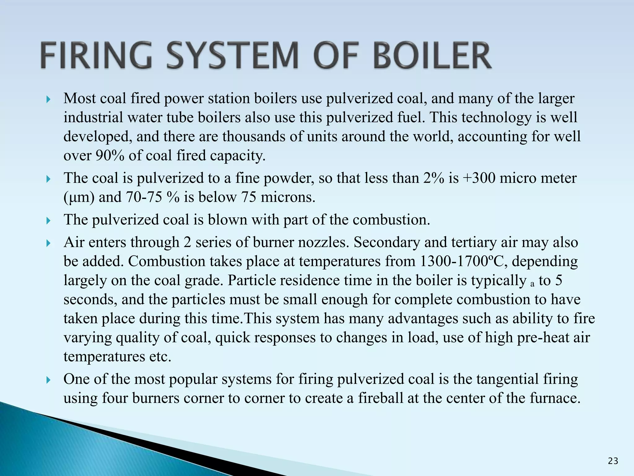  Most coal fired power station boilers use pulverized coal, and many of the larger
industrial water tube boilers also use this pulverized fuel. This technology is well
developed, and there are thousands of units around the world, accounting for well
over 90% of coal fired capacity.
 The coal is pulverized to a fine powder, so that less than 2% is +300 micro meter
(μm) and 70-75 % is below 75 microns.
 The pulverized coal is blown with part of the combustion.
 Air enters through 2 series of burner nozzles. Secondary and tertiary air may also
be added. Combustion takes place at temperatures from 1300-1700ºC, depending
largely on the coal grade. Particle residence time in the boiler is typically ₐ to 5
seconds, and the particles must be small enough for complete combustion to have
taken place during this time.This system has many advantages such as ability to fire
varying quality of coal, quick responses to changes in load, use of high pre-heat air
temperatures etc.
 One of the most popular systems for firing pulverized coal is the tangential firing
using four burners corner to corner to create a fireball at the center of the furnace.
23
 