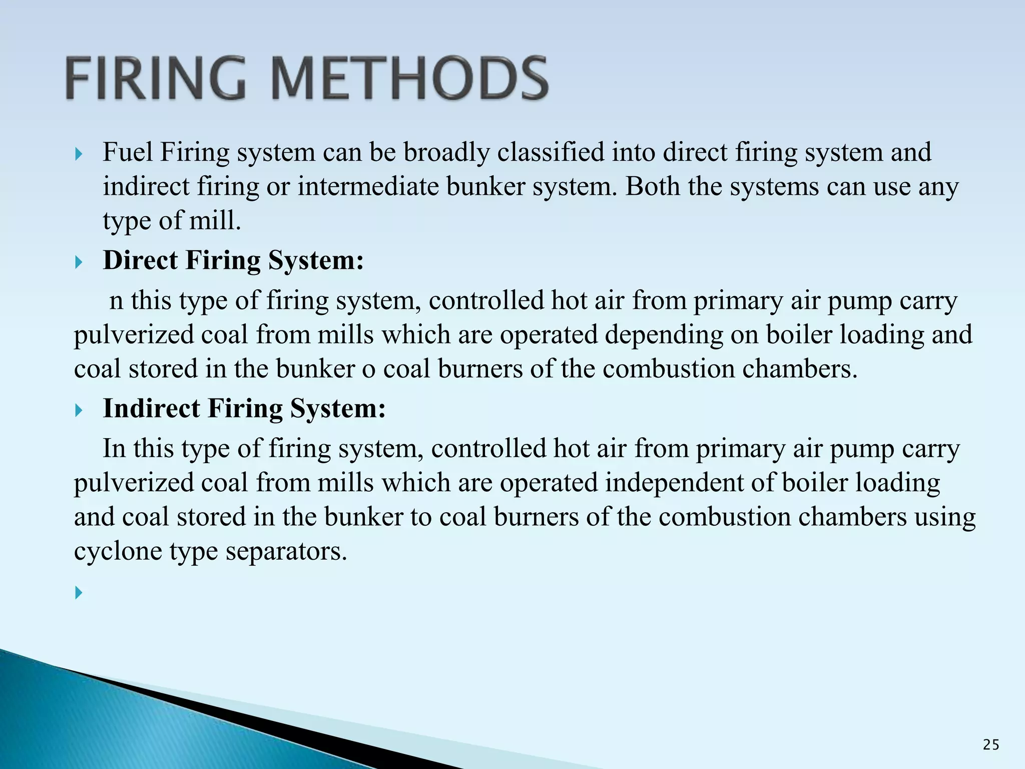  Fuel Firing system can be broadly classified into direct firing system and
indirect firing or intermediate bunker system. Both the systems can use any
type of mill.
 Direct Firing System:
n this type of firing system, controlled hot air from primary air pump carry
pulverized coal from mills which are operated depending on boiler loading and
coal stored in the bunker o coal burners of the combustion chambers.
 Indirect Firing System:
In this type of firing system, controlled hot air from primary air pump carry
pulverized coal from mills which are operated independent of boiler loading
and coal stored in the bunker to coal burners of the combustion chambers using
cyclone type separators.

25
 