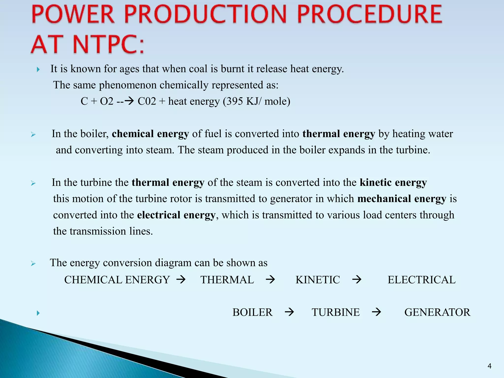  It is known for ages that when coal is burnt it release heat energy.
The same phenomenon chemically represented as:
C + O2 -- C02 + heat energy (395 KJ/ mole)
 In the boiler, chemical energy of fuel is converted into thermal energy by heating water
and converting into steam. The steam produced in the boiler expands in the turbine.
 In the turbine the thermal energy of the steam is converted into the kinetic energy
this motion of the turbine rotor is transmitted to generator in which mechanical energy is
converted into the electrical energy, which is transmitted to various load centers through
the transmission lines.
 The energy conversion diagram can be shown as
CHEMICAL ENERGY  THERMAL  KINETIC  ELECTRICAL
 BOILER  TURBINE  GENERATOR
4
 