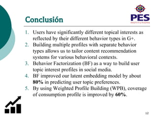 Conclusión
1. Users have significantly different topical interests as
reflected by their different behavior types in G+.
2. Building multiple profiles with separate behavior
types allows us to tailor content recommendation
systems for various behavioral contexts.
3. Behavior Factorization (BF) as a way to build user
topic interest profiles in social media.
4. BF improved our latent embedding model by about
80% in predicting user topic preferences.
5. By using Weighted Profile Building (WPB), coverage
of consumption profile is improved by 60%.
12
 