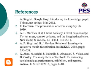 References
1. A. Singhal. Google blog: Introducing the knowledge graph:
Things, not strings, May 2012.
2. E. Goffman. The presentation of self in everyday life.
1959.
3. A. E. Marwick et al. I tweet honestly, i tweet passionately:
Twitter users, context collapse, and the imagined audience.
New media & society, 13(1):114–133, 2011.
4. A. P. Singh and G. J. Gordon. Relational learning via
collective matrix factorization. In SIGKDD 2008, pages
650–658.
5. X. Zhao, N. Salehi, S. Naranjit, S. Alwaalan, S. Voida, and
D. Cosley. The many faces of facebook: Experiencing
social media as performance, exhibition, and personal
archive. In SIGCHI 2013, pages 1–10.
13
 