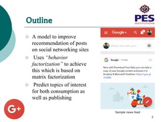 Outline
○ A model to improve
recommendation of posts
on social networking sites
○ Uses “behavior
factorization” to achieve
this which is based on
matrix factorization
○ Predict topics of interest
for both consumption as
well as publishing
2
Sample news feed
 