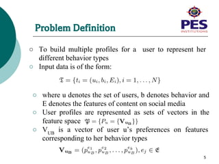 Problem Definition
○ To build multiple profiles for a user to represent her
different behavior types
○ Input data is of the form:
5
○ where u denotes the set of users, b denotes behavior and
E denotes the features of content on social media
○ User profiles are represented as sets of vectors in the
feature space
○ VUB
is a vector of user u’s preferences on features
corresponding to her behavior types
 