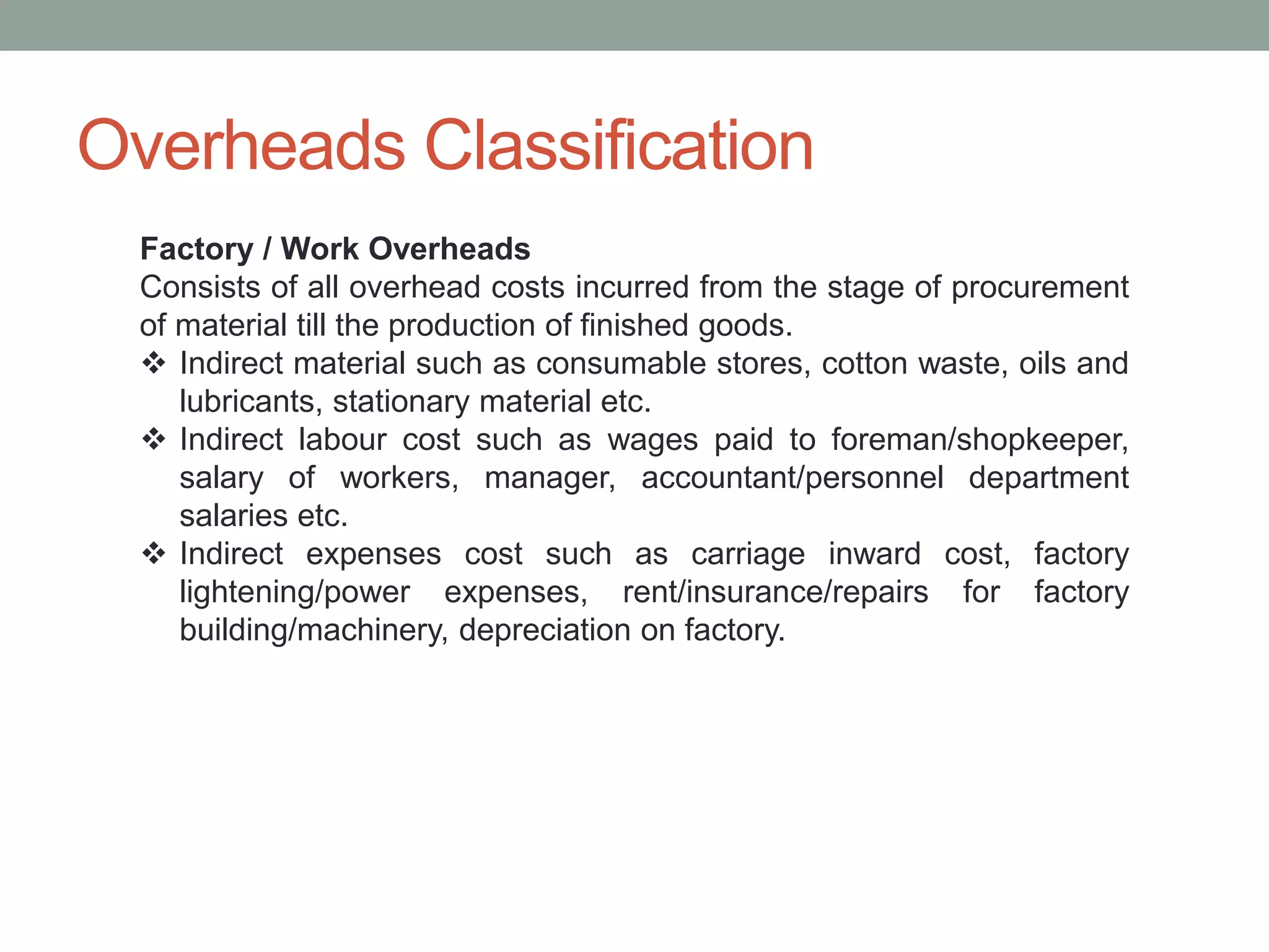 Overheads Classification
Factory / Work Overheads
Consists of all overhead costs incurred from the stage of procurement
of material till the production of finished goods.
 Indirect material such as consumable stores, cotton waste, oils and
lubricants, stationary material etc.
 Indirect labour cost such as wages paid to foreman/shopkeeper,
salary of workers, manager, accountant/personnel department
salaries etc.
 Indirect expenses cost such as carriage inward cost, factory
lightening/power expenses, rent/insurance/repairs for factory
building/machinery, depreciation on factory.
 