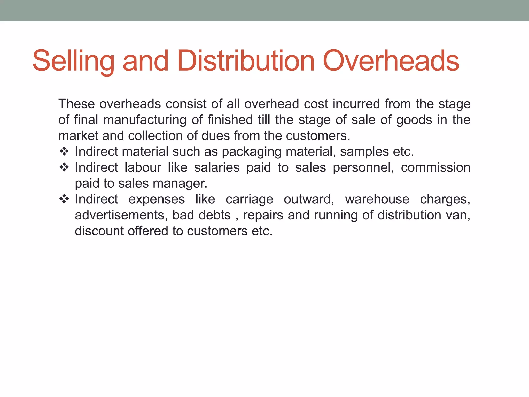 Selling and Distribution Overheads
These overheads consist of all overhead cost incurred from the stage
of final manufacturing of finished till the stage of sale of goods in the
market and collection of dues from the customers.
 Indirect material such as packaging material, samples etc.
 Indirect labour like salaries paid to sales personnel, commission
paid to sales manager.
 Indirect expenses like carriage outward, warehouse charges,
advertisements, bad debts , repairs and running of distribution van,
discount offered to customers etc.
 