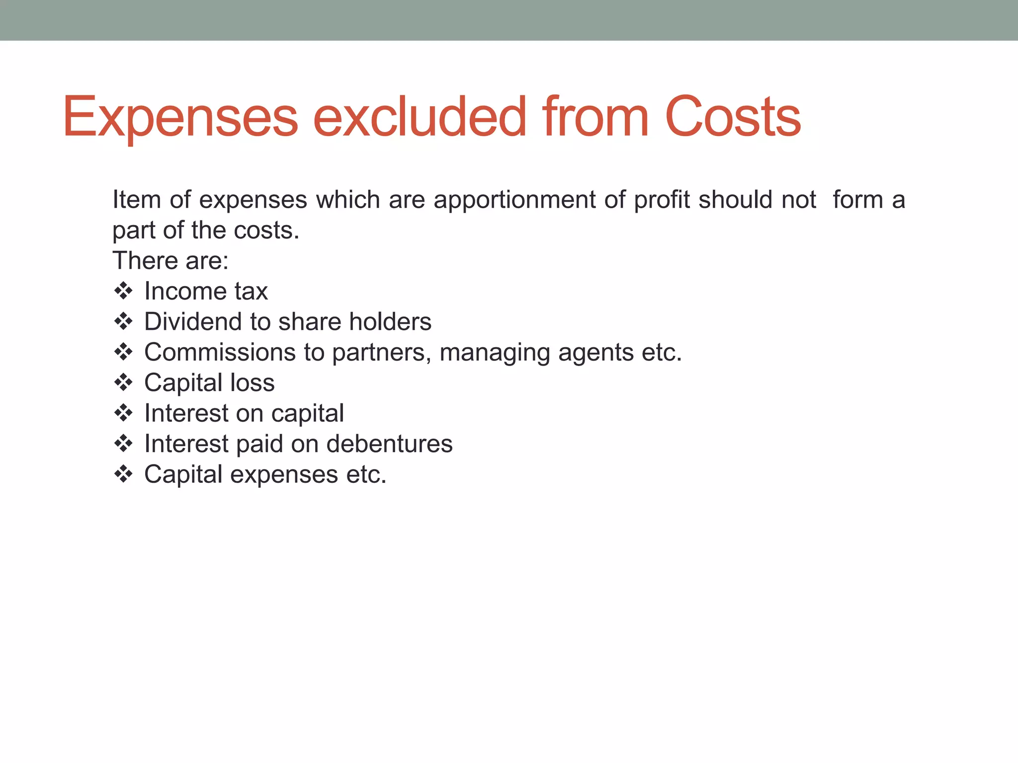 Expenses excluded from Costs
Item of expenses which are apportionment of profit should not form a
part of the costs.
There are:
 Income tax
 Dividend to share holders
 Commissions to partners, managing agents etc.
 Capital loss
 Interest on capital
 Interest paid on debentures
 Capital expenses etc.
 