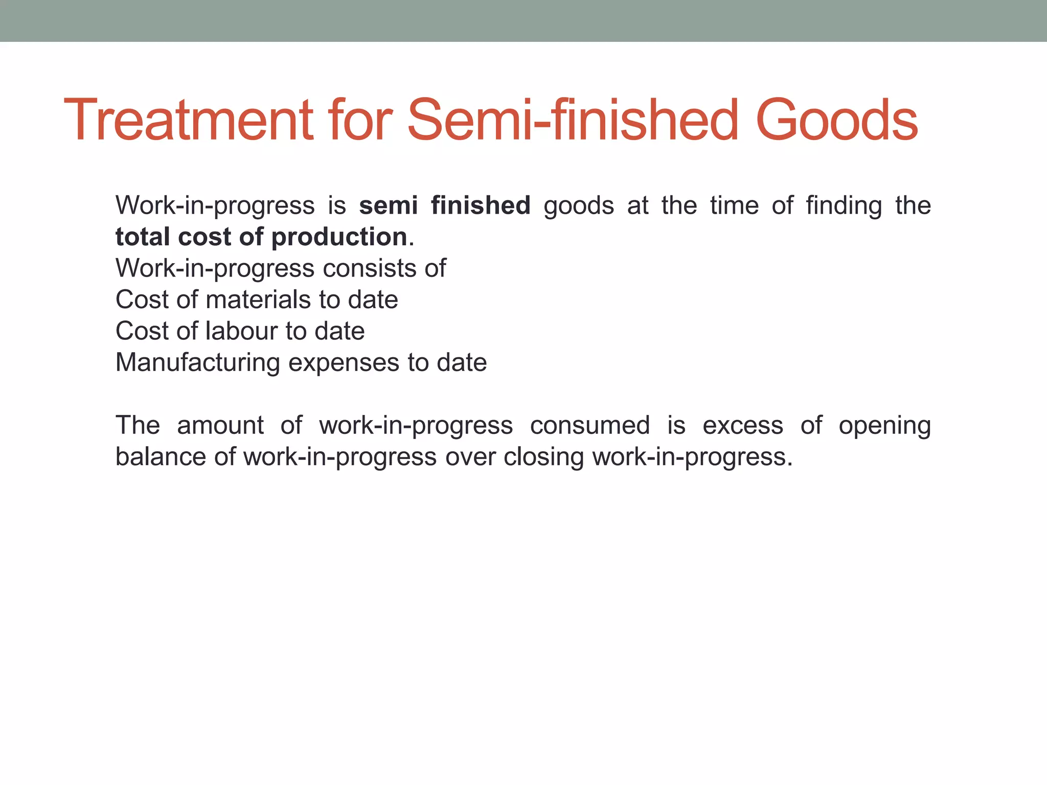 Treatment for Semi-finished Goods
Work-in-progress is semi finished goods at the time of finding the
total cost of production.
Work-in-progress consists of
Cost of materials to date
Cost of labour to date
Manufacturing expenses to date
The amount of work-in-progress consumed is excess of opening
balance of work-in-progress over closing work-in-progress.
 