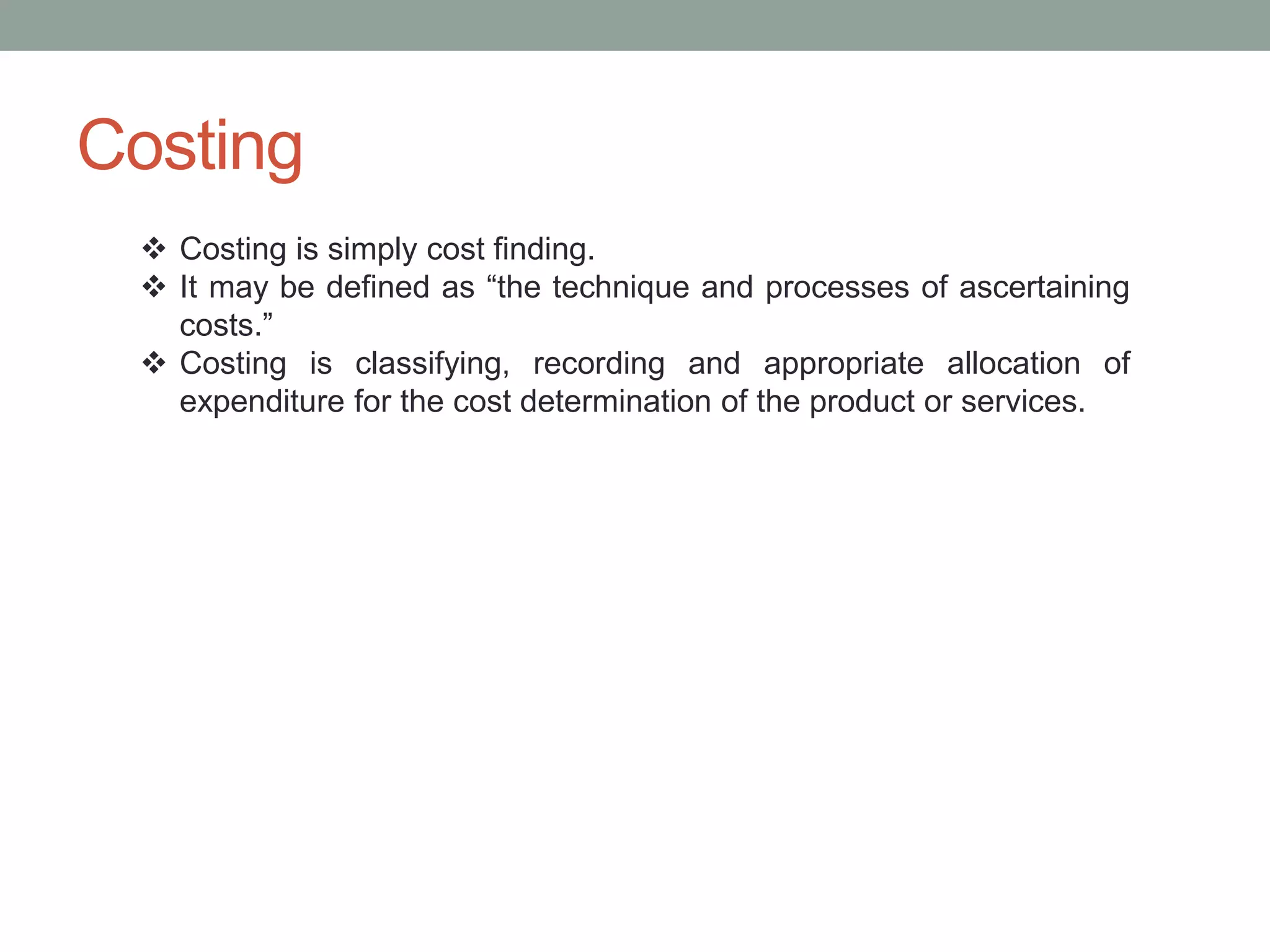 Costing
 Costing is simply cost finding.
 It may be defined as “the technique and processes of ascertaining
costs.”
 Costing is classifying, recording and appropriate allocation of
expenditure for the cost determination of the product or services.
 