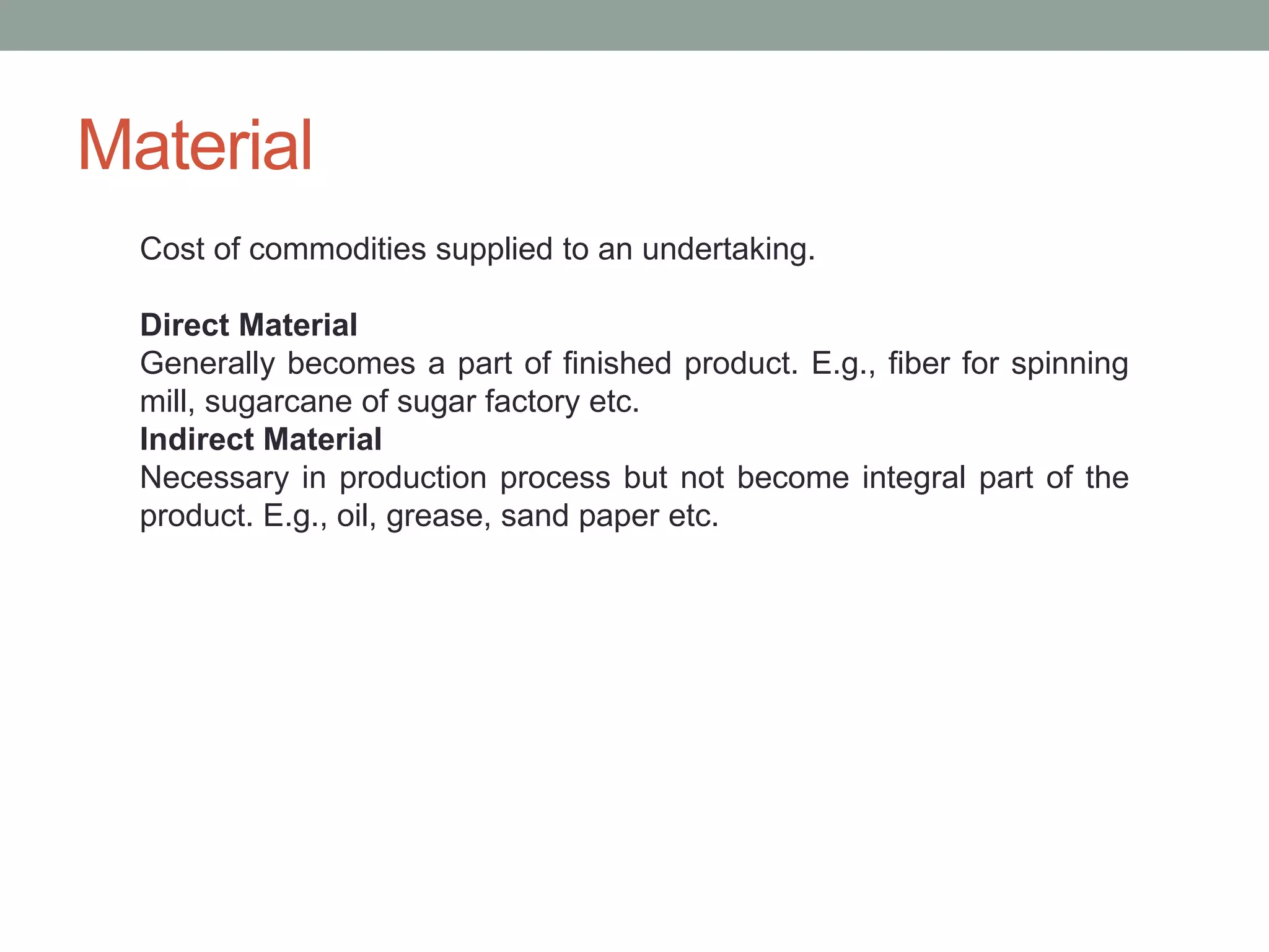 Material
Cost of commodities supplied to an undertaking.
Direct Material
Generally becomes a part of finished product. E.g., fiber for spinning
mill, sugarcane of sugar factory etc.
Indirect Material
Necessary in production process but not become integral part of the
product. E.g., oil, grease, sand paper etc.
 
