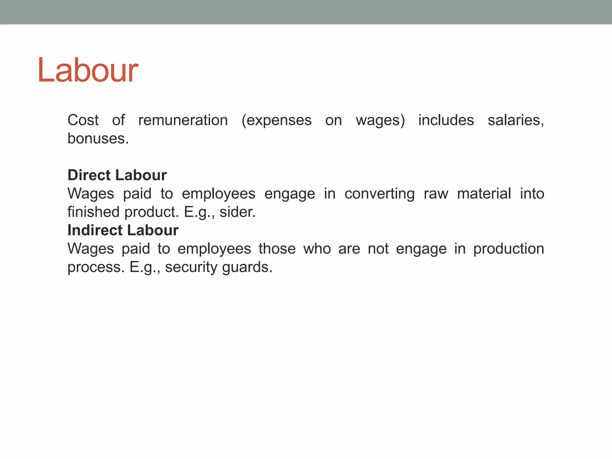 Labour
Cost of remuneration (expenses on wages) includes salaries,
bonuses.
Direct Labour
Wages paid to employees engage in converting raw material into
finished product. E.g., sider.
Indirect Labour
Wages paid to employees those who are not engage in production
process. E.g., security guards.
 