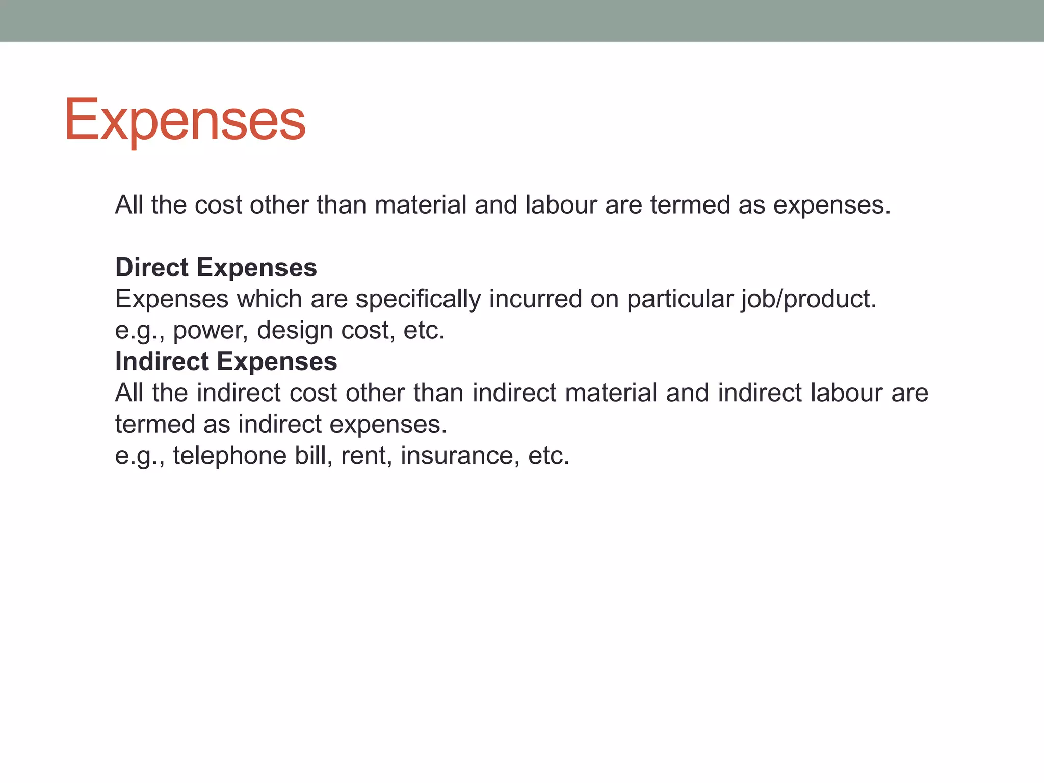 Expenses
All the cost other than material and labour are termed as expenses.
Direct Expenses
Expenses which are specifically incurred on particular job/product.
e.g., power, design cost, etc.
Indirect Expenses
All the indirect cost other than indirect material and indirect labour are
termed as indirect expenses.
e.g., telephone bill, rent, insurance, etc.
 