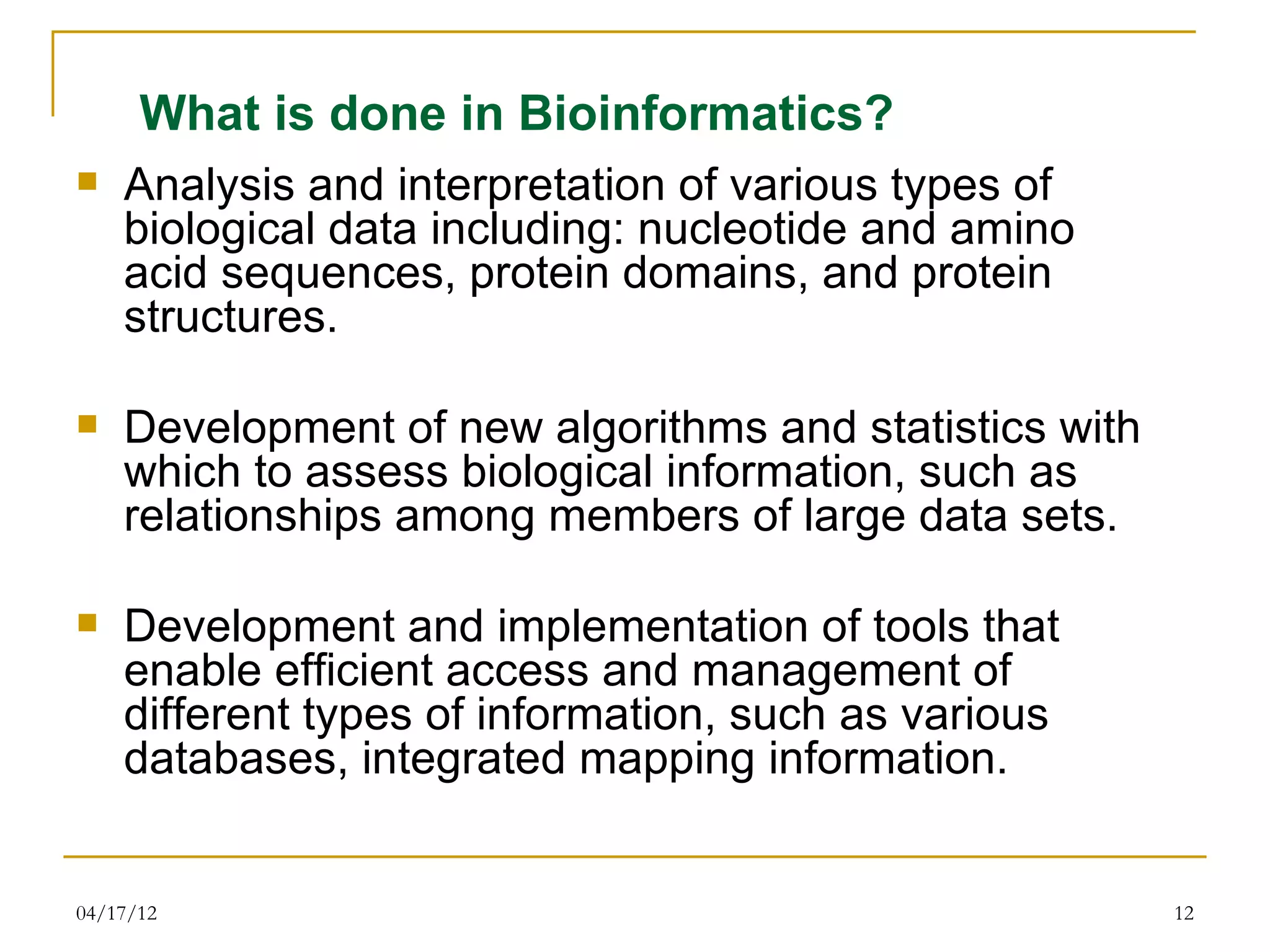 What is done in Bioinformatics?
   Analysis and interpretation of various types of
    biological data including: nucleotide and amino
    acid sequences, protein domains, and protein
    structures.

   Development of new algorithms and statistics with
    which to assess biological information, such as
    relationships among members of large data sets.

   Development and implementation of tools that
    enable efficient access and management of
    different types of information, such as various
    databases, integrated mapping information.


04/17/12                                                12
 