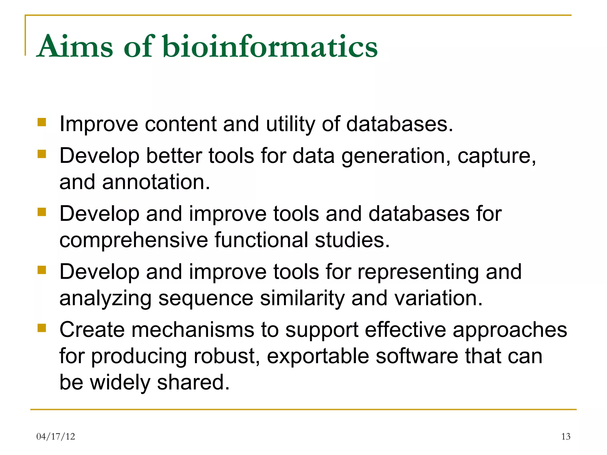 Aims of bioinformatics
   Improve content and utility of databases.
   Develop better tools for data generation, capture,
    and annotation.
   Develop and improve tools and databases for
    comprehensive functional studies.
   Develop and improve tools for representing and
    analyzing sequence similarity and variation.
   Create mechanisms to support effective approaches
    for producing robust, exportable software that can
    be widely shared.

04/17/12                                             13
 