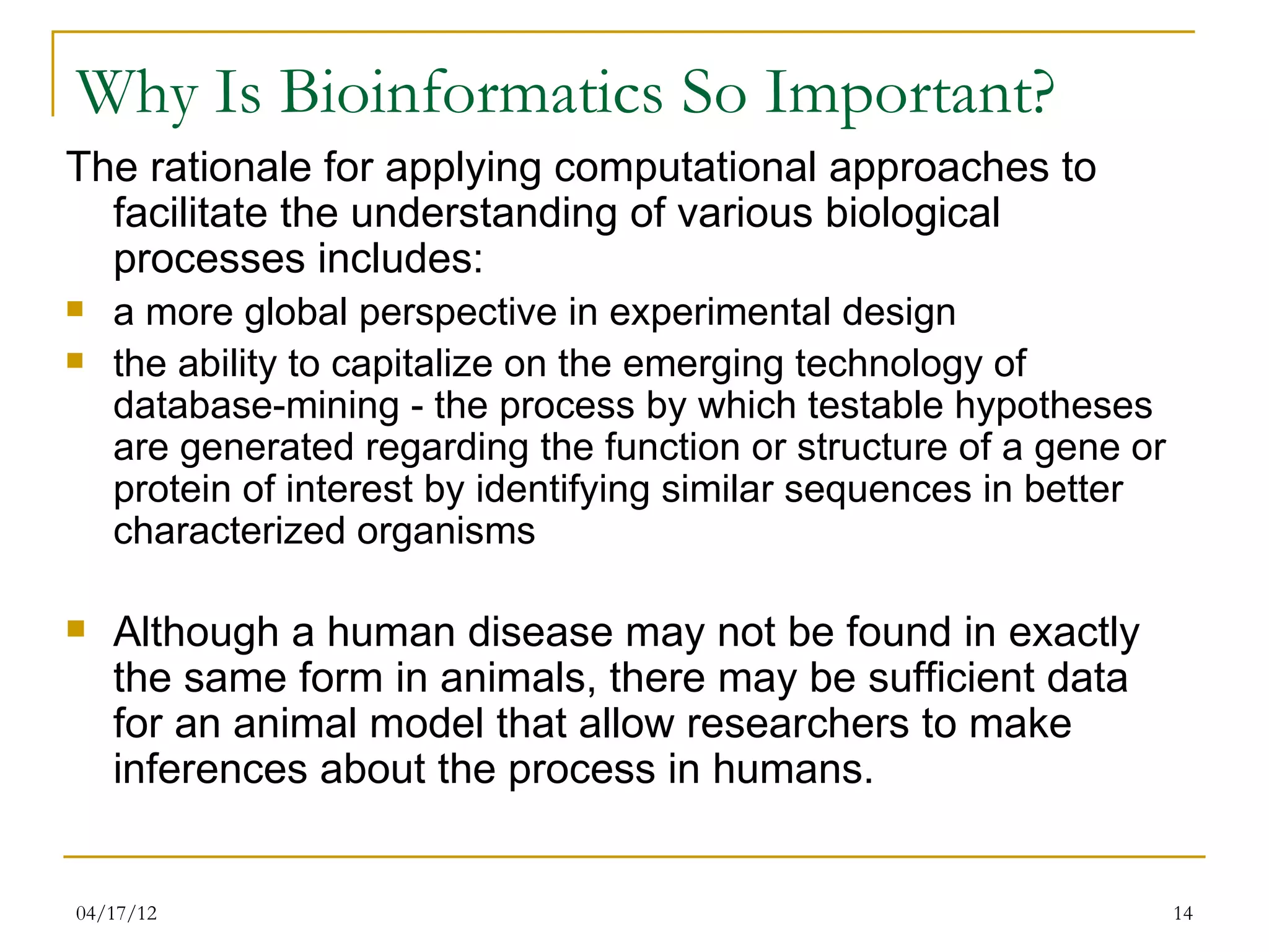 Why Is Bioinformatics So Important?
The rationale for applying computational approaches to
  facilitate the understanding of various biological
  processes includes:
   a more global perspective in experimental design
   the ability to capitalize on the emerging technology of
    database-mining - the process by which testable hypotheses
    are generated regarding the function or structure of a gene or
    protein of interest by identifying similar sequences in better
    characterized organisms

   Although a human disease may not be found in exactly
    the same form in animals, there may be sufficient data
    for an animal model that allow researchers to make
    inferences about the process in humans.


04/17/12                                                             14
 