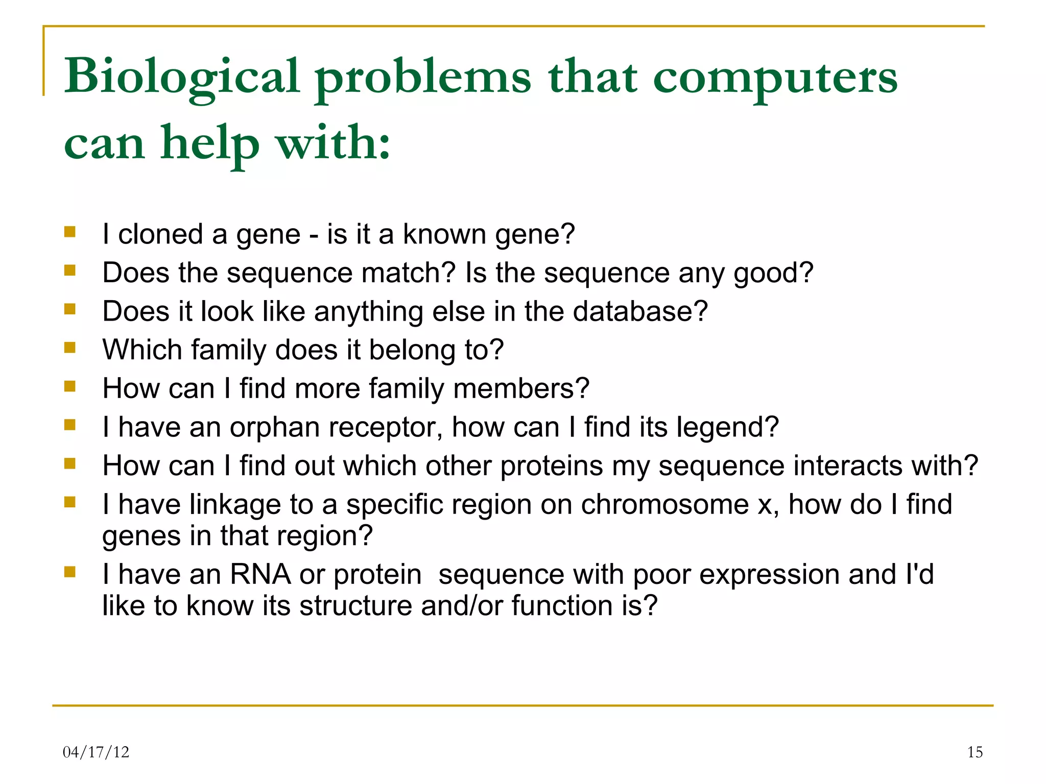 Biological problems that computers
can help with:
   I cloned a gene - is it a known gene?
   Does the sequence match? Is the sequence any good?
   Does it look like anything else in the database?
   Which family does it belong to?
   How can I find more family members?
   I have an orphan receptor, how can I find its legend?
   How can I find out which other proteins my sequence interacts with?
   I have linkage to a specific region on chromosome x, how do I find
    genes in that region?
   I have an RNA or protein sequence with poor expression and I'd
    like to know its structure and/or function is?



04/17/12                                                              15
 