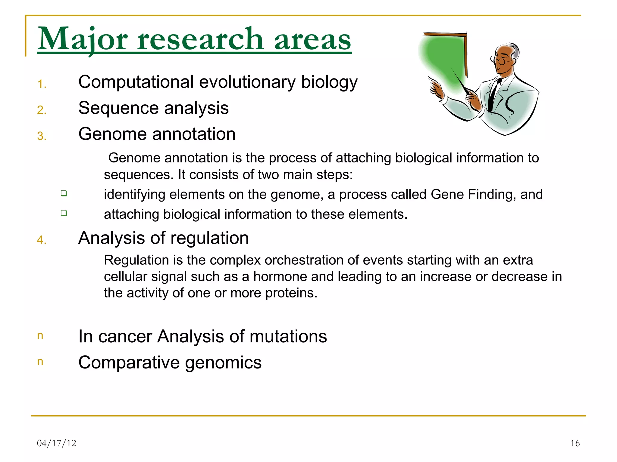 Major research areas
1.         Computational evolutionary biology
2.         Sequence analysis
3.         Genome annotation
               Genome annotation is the process of attaching biological information to
              sequences. It consists of two main steps:
             identifying elements on the genome, a process called Gene Finding, and
             attaching biological information to these elements.
4.         Analysis of regulation
              Regulation is the complex orchestration of events starting with an extra
              cellular signal such as a hormone and leading to an increase or decrease in
              the activity of one or more proteins.


n          In cancer Analysis of mutations
n          Comparative genomics



04/17/12                                                                                    16
 