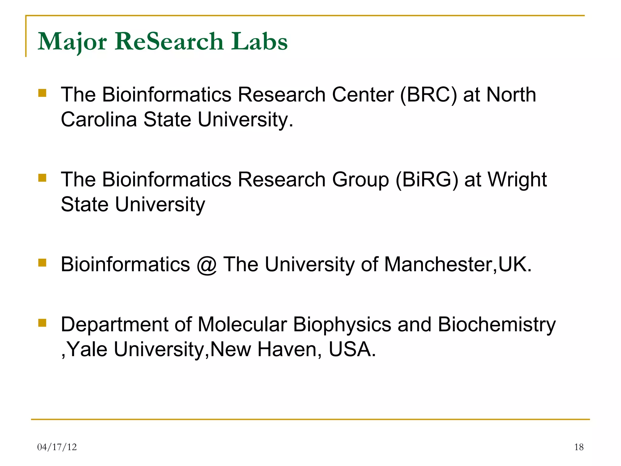 Major ReSearch Labs
   The Bioinformatics Research Center (BRC) at North
    Carolina State University.

   The Bioinformatics Research Group (BiRG) at Wright
    State University

   Bioinformatics @ The University of Manchester,UK.

   Department of Molecular Biophysics and Biochemistry
    ,Yale University,New Haven, USA.



04/17/12                                                  18
 