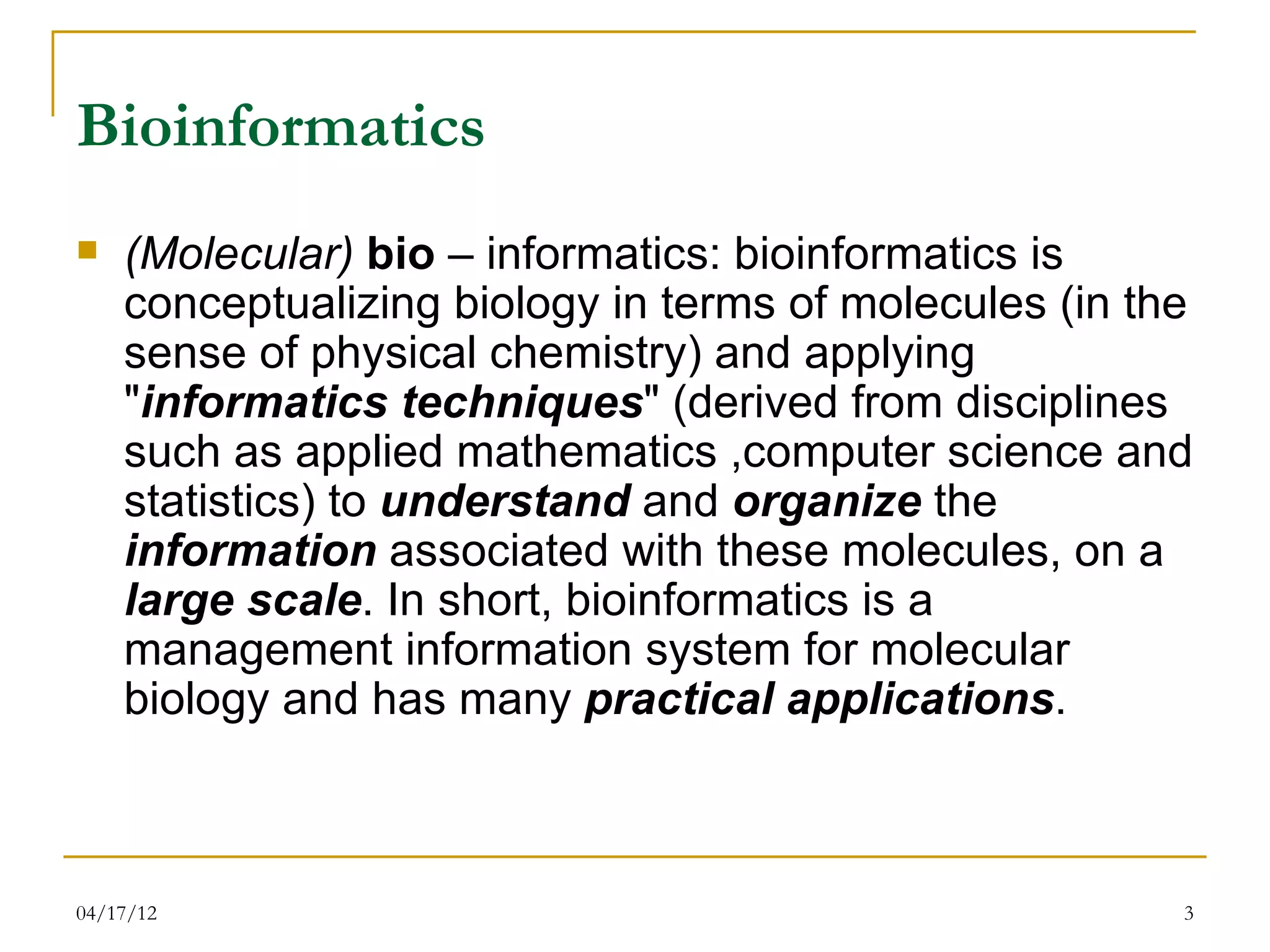 Bioinformatics
   (Molecular) bio – informatics: bioinformatics is
    conceptualizing biology in terms of molecules (in the
    sense of physical chemistry) and applying
    "informatics techniques" (derived from disciplines
    such as applied mathematics ,computer science and
    statistics) to understand and organize the
    information associated with these molecules, on a
    large scale. In short, bioinformatics is a
    management information system for molecular
    biology and has many practical applications.



04/17/12                                                3
 