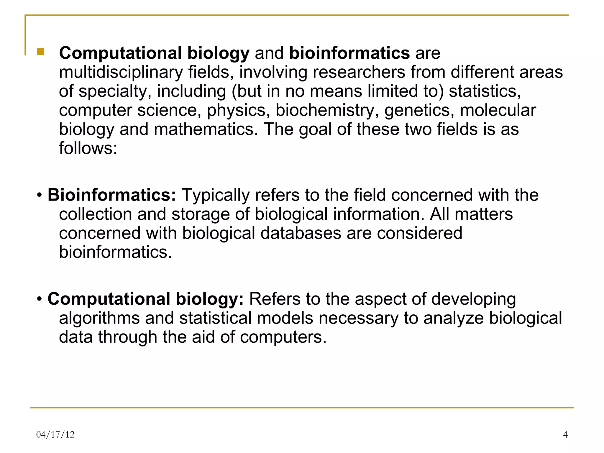    Computational biology and bioinformatics are
    multidisciplinary fields, involving researchers from different areas
    of specialty, including (but in no means limited to) statistics,
    computer science, physics, biochemistry, genetics, molecular
    biology and mathematics. The goal of these two fields is as
    follows:

• Bioinformatics: Typically refers to the field concerned with the
   collection and storage of biological information. All matters
   concerned with biological databases are considered
   bioinformatics.

• Computational biology: Refers to the aspect of developing
   algorithms and statistical models necessary to analyze biological
   data through the aid of computers.




04/17/12                                                               4
 