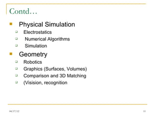 Contd…
       Physical Simulation
          Electrostatics
          Numerical Algorithms
          Simulation
       Geometry
          Robotics
          Graphics (Surfaces, Volumes)
          Comparison and 3D Matching
          (Visision, recognition




04/17/12                                  11
 