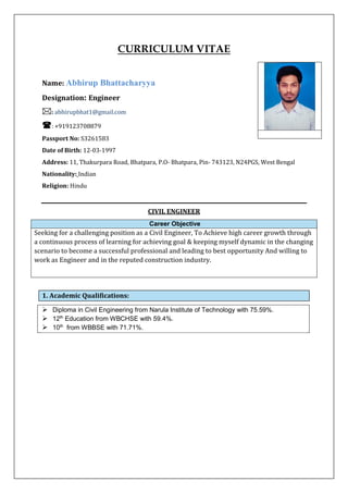 CURRICULUM VITAE
Name: Abhirup Bhattacharyya
Designation: Engineer
: abhirupbhat1@gmail.com
: +919123708879
Passport No: S3261583
Date of Birth: 12-03-1997
Address: 11, Thakurpara Road, Bhatpara, P.O- Bhatpara, Pin- 743123, N24PGS, West Bengal
Nationality: Indian
Religion: Hindu
CIVIL ENGINEER
Career Objective
Seeking for a challenging position as a Civil Engineer, To Achieve high career growth through
a continuous process of learning for achieving goal & keeping myself dynamic in the changing
scenario to become a successful professional and leading to best opportunity And willing to
work as Engineer and in the reputed construction industry.
1. Academic Qualifications:
➢ Diploma in Civil Engineering from Narula Institute of Technology with 75.59%.
➢ 12th
Education from WBCHSE with 59.4%.
➢ 10th
from WBBSE with 71.71%.
 