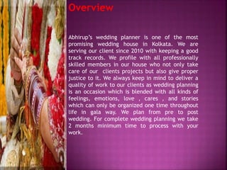 Overview
Abhirup’s wedding planner is one of the most
promising wedding house in Kolkata. We are
serving our client since 2010 with keeping a good
track records. We profile with all professionally
skilled members in our house who not only take
care of our clients projects but also give proper
justice to it. We always keep in mind to deliver a
quality of work to our clients as wedding planning
is an occasion which is blended with all kinds of
feelings, emotions, love , cares , and stories
which can only be organized one time throughout
life in gala way. We plan from pre to post
wedding. For complete wedding planning we take
2 months minimum time to process with your
work.