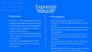 ExpressJs
(Backend Web
Framework)
 Functionality  Why ExpressJs ?
 Express.js is a minimal and flexible Node.js web
application framework that provides a robust set
of features to build web and mobile applications.
 It handles routing, middleware, and request
handling on the server-side.
 Express.js acts as the backend of the application,
where it manages API routes and serves the data
to the frontend.
 It connects with MongoDB to perform CRUD
operations and sends data to the frontend via
HTTP requests.
 Minimalist and Lightweight: Express.js provides a lean
foundation for building web applications without unnecessary
overhead.
 Fast and Efficient: Built on Node.js, Express.js is renowned for its
speed and performance, making it suitable for handling high
traffic applications.
 Flexible and Customizable: Offers great flexibility to structure
your application as per your needs, without imposing rigid
conventions.
 Robust Routing System: Easily define routes for different HTTP
methods and URLs, enabling efficient handling of various
requests.
 Middleware Support: Powerful middleware system for handling
cross-cutting concerns like authentication, logging, error
 
