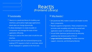 ReactJs
(Frontend Library)
 Functionality  Why ReactJs ?
 React.js is a JavaScript library for building user
interfaces, particularly single-page applications
where data can change dynamically.
 It allows developers to create reusable UI
components and manage the state of their
application efficiently.
 React.js is used on the client side to build the user
interface.
 It communicates with the backend (Express.js) by
making HTTP requests to fetch or send data, which
is then displayed or updated on the front end.
 JSX (JavaScript XML) makes it easier and simpler to write
React components.
 ReactJS supports Components. These components also
promote code reusability and make the overall web
application easier to understand and debug.
 Virtual DOM: Optimizes performance by efficiently
updating only necessary parts of the UI.
 Large and Active Community: Provides extensive
support, resources, and third-party libraries.
 