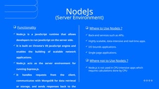 NodeJs
(Server Environment)
 Where not to Use NodeJs ?
 Back-end services such as APIs.
 Highly scalable, data-intensive and real-time apps.
 I/O bounds applications.
 Single page applications.
 Functionality
 Node.js is a JavaScript runtime that allows
developers to run JavaScript on the server side.
 It is built on Chrome's V8 JavaScript engine and
enables the building of scalable network
applications.
 Node.js acts as the server environment for
running Express.js.
 It handles requests from the client,
communicates with MongoDB for data retrieval
or storage, and sends responses back to the
 Where to Use NodeJs ?
 Node.js is not used in CPU-intensive apps which
requires calculations done by CPU
 