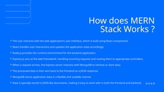 How does MERN
Stack Works ?
 The user interacts with the web application's user interface, which is built using React components.
 React handles user interactions and updates the application state accordingly.
 Node.js provides the runtime environment for the backend application.
 Express.js acts as the web framework, handling incoming requests and routing them to appropriate controllers.
 When a request arrives, the Express server interacts with MongoDB to retrieve or store data.
 The processed data is then sent back to the frontend as a JSON response.
 MongoDB stores application data in a flexible and scalable manner.
 Data is typically stored in JSON-like documents, making it easy to work with in both the frontend and backend.
 