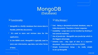 MongoDB
 MongoDB is a NoSQL database that stores data in
flexible, JSON-like documents.
 It’s used to store and retrieve data for the
application.
 In the MERN stack, MongoDB is typically used to
store user information, app data, and other forms
of data.
(Database)
 Functionality  Why Mongo ?
 Fast - Being a document-oriented database, easy to
index documents. Therefore a faster response.
 Scalability - Large data can be handled by dividing it
into several machines.
 Use of JavaScript - MongoDB uses JavaScript which is
the biggest advantage.
 Schema Less - Any type of data in a separate
document. Data stored in the form of JSON.
 Simple Environment Setup - Its really simple
to set up MongoDB.
 