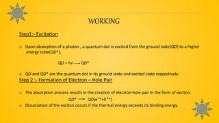 WORKING
Step1:- Excitation
o Upon absorption of a photon , a quantum dot is excited from the ground state(QD) to a higher
energy state(QD*).
QD + hv QD*
o QD and QD* are the quantum dot in its ground state and excited state respectively.
Step 2 :- Formation of Electron – Hole Pair
o The absorption process results in the creation of electron-hole pair in the form of exciton.
QD* QD(e-*+h+*)
o Dissociation of the exciton occurs if the thermal energy exceeds its binding energy.
 