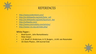 REFERENCES
• http://www.evidenttech.com/
• http://en.Wikipedia.org/wiki/Solar_cell
• http://en.Wikipedia.org/wiki/Quantum_dot
• http://softpedia.com/
• http://www.sciencedaily.com/articles/
• http://www.i-sis.org.uk/index.php/
White Paper:-
• Brad Gussin , John Romankiewicz
• Peter Green
• L.H. Slooff ,R. Kinderman, A. R. Burgers , J.A.M. van Roosmalen
• UC-Davis Physics , CM Journal Club
 