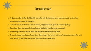 Introduction
o A Quantum Dot Solar Cell(QDSC) is a solar cell design that uses quantum dots as the light
absorbing photovoltaic material.
o It replace bulk materials such as silicon, copper indium gallium selenide(CIGS).
o Quantum dots are special class of semiconductors and are nano crystals.
o The energy band increases with decrease in size of quantum dots.
o The adjustable band gap of quantum dots allows the construction of nano structure solar cell,
that is able to absorbs maximum amount of solar spectrum.
 