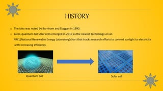 HISTORY
o The idea was noted by Burnham and Duggan in 1990.
o Later, quantum dot solar cells emerged in 2010 as the newest technology on an
NREL(National Renewable Energy Laboratory)chart that tracks research efforts to convert sunlight to electricity
with increasing efficiency.
Quantum dot Solar cell
 