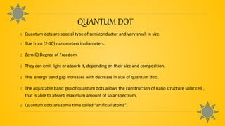 QUANTUM DOT
o Quantum dots are special type of semiconductor and very small in size.
o Size from (2-10) nanometers in diameters.
o Zero(0) Degree of Freedom
o They can emit light or absorb it, depending on their size and composition.
o The energy band gap increases with decrease in size of quantum dots.
o The adjustable band gap of quantum dots allows the construction of nano structure solar cell ,
that is able to absorb maximum amount of solar spectrum.
o Quantum dots are some time called “artificial atoms”.
 