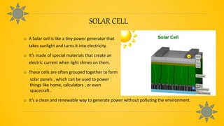 SOLAR CELL
o A Solar cell is like a tiny power generator that
takes sunlight and turns it into electricity.
o It’s made of special materials that create an
electric current when light shines on them.
o These cells are often grouped together to form
solar panels , which can be used to power
things like home, calculators , or even
spacecraft .
o It’s a clean and renewable way to generate power without polluting the environment.
 